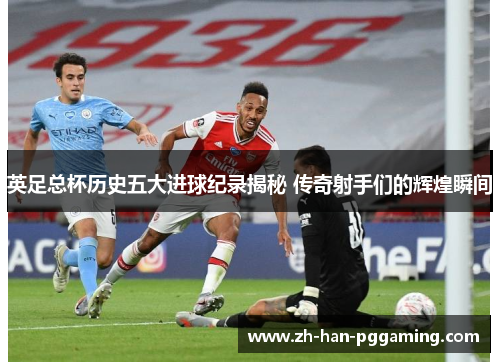 英足总杯历史五大进球纪录揭秘 传奇射手们的辉煌瞬间 英足总杯历史五大进球纪录揭秘 传奇射手们的辉煌瞬间