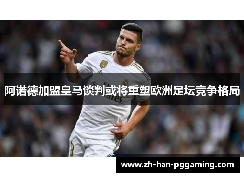 阿诺德加盟皇马谈判或将重塑欧洲足坛竞争格局 阿诺德加盟皇马谈判或将重塑欧洲足坛竞争格局