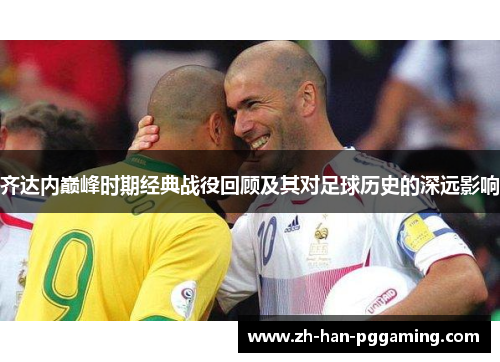 齐达内巅峰时期经典战役回顾及其对足球历史的深远影响 齐达内巅峰时期经典战役回顾及其对足球历史的深远影响