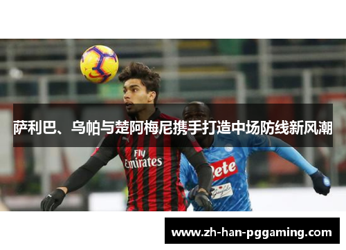 萨利巴、乌帕与楚阿梅尼携手打造中场防线新风潮 萨利巴、乌帕与楚阿梅尼携手打造中场防线新风潮