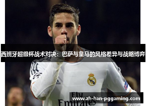 西班牙超级杯战术对决：巴萨与皇马的风格差异与战略博弈