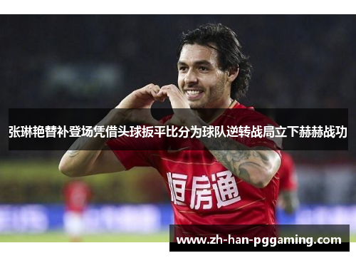 张琳艳替补登场凭借头球扳平比分为球队逆转战局立下赫赫战功 张琳艳替补登场凭借头球扳平比分为球队逆转战局立下赫赫战功