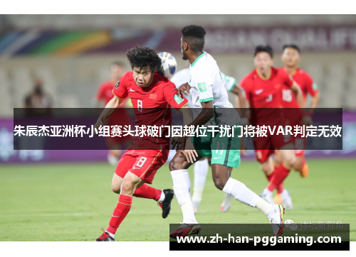 朱辰杰亚洲杯小组赛头球破门因越位干扰门将被VAR判定无效 朱辰杰亚洲杯小组赛头球破门因越位干扰门将被VAR判定无效